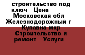 строительство под ключ › Цена ­ 1 000 - Московская обл., Железнодорожный г., Купавна мкр Строительство и ремонт » Услуги   